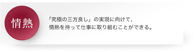 情熱 : 「究極の三方良し」の実現に向けて、情熱を持って仕事に取り組むことができる。