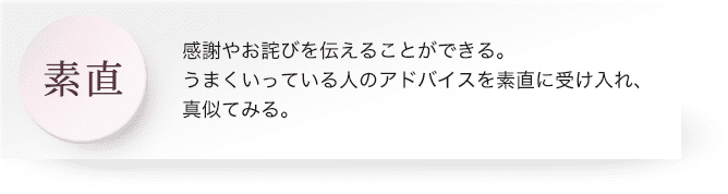 素直 : 感謝やお詫びを伝えることができる。うまくいっている人のアドバイスを素直に受け入れ、真似てみる。