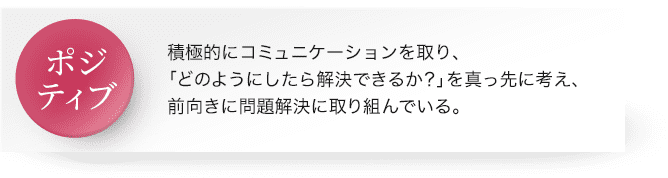 ポジティブ : 積極的にコミュニケーションを取り、「どのようにしたら解決できるか？」を真っ先に考え、前向きに問題解決に取り組んでいる。